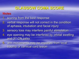 Notes
1. scoring from the best response
2. verbal response will not correct in the condition
of aphasia, intubation and facial injury
3. sensory loss may interfere painful stimulation
4. eye opening may be interfered by orbital swelling
and 3rd CN palsy
5. arm movements may be impaired from local
trauma or cervical cord lesion
GLASGOW COMA SCORE
 
