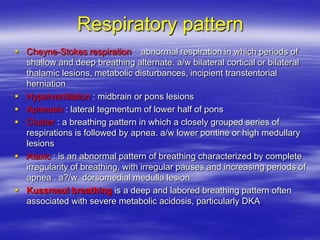 Respiratory pattern
 Cheyne-Stokes respiration : abnormal respiration in which periods of
shallow and deep breathing alternate. a/w bilateral cortical or bilateral
thalamic lesions, metabolic disturbances, incipient transtentorial
herniation
 Hyperventilation : midbrain or pons lesions
 Apneusis : lateral tegmentum of lower half of pons
 Cluster : a breathing pattern in which a closely grouped series of
respirations is followed by apnea. a/w lower pontine or high medullary
lesions
 Ataxic : is an abnormal pattern of breathing characterized by complete
irregularity of breathing, with irregular pauses and increasing periods of
apnea . a?/w dorsomedial medulla lesion
 Kussmaul breathing is a deep and labored breathing pattern often
associated with severe metabolic acidosis, particularly DKA
 