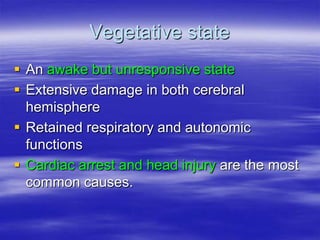 Vegetative state
 An awake but unresponsive state
 Extensive damage in both cerebral
hemisphere
 Retained respiratory and autonomic
functions
 Cardiac arrest and head injury are the most
common causes.
 
