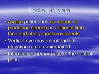Locked-in state
 Awake patient has no means of
producing speech or volitional limb,
face and pharyngeal movements
 Vertical eye movement and lid
elevation remain unimpaired
 Infarction or hemorrhage of the ventral
pons
 