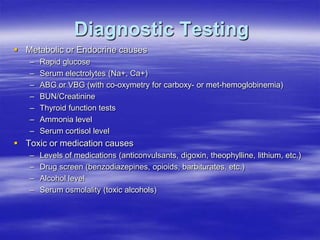 Diagnostic Testing
 Metabolic or Endocrine causes
– Rapid glucose
– Serum electrolytes (Na+, Ca+)
– ABG or VBG (with co-oxymetry for carboxy- or met-hemoglobinemia)
– BUN/Creatinine
– Thyroid function tests
– Ammonia level
– Serum cortisol level
 Toxic or medication causes
– Levels of medications (anticonvulsants, digoxin, theophylline, lithium, etc.)
– Drug screen (benzodiazepines, opioids, barbiturates, etc.)
– Alcohol level
– Serum osmolality (toxic alcohols)
 