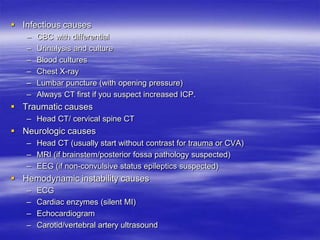  Infectious causes
– CBC with differential
– Urinalysis and culture
– Blood cultures
– Chest X-ray
– Lumbar puncture (with opening pressure)
– Always CT first if you suspect increased ICP.
 Traumatic causes
– Head CT/ cervical spine CT
 Neurologic causes
– Head CT (usually start without contrast for trauma or CVA)
– MRI (if brainstem/posterior fossa pathology suspected)
– EEG (if non-convulsive status epileptics suspected)
 Hemodynamic instability causes
– ECG
– Cardiac enzymes (silent MI)
– Echocardiogram
– Carotid/vertebral artery ultrasound
 