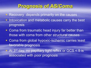 Prognosis of AS/Coma
 Recovery depends primarily on the causes
 Intoxication and metabolic causes carry the best
prognosis
 Coma from traumatic head injury far better than
those with coma from other structural causes
 Coma from global hypoxic-ischemic carries least
favorable prognosis
 At 3rd day, no papillary light reflex or GCS < 5 is
associated with poor prognosis
 