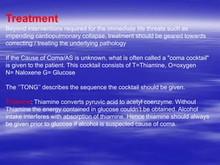 Treatment
Beyond interventions required for the immediate life threats such as
impending cardiopulmonary collapse, treatment should be geared towards
correcting / treating the underlying pathology
If the Cause of Coma/AS is unknown, what is often called a "coma cocktail"
is given to the patient. This cocktail consists of T=Thiamine, O=oxygen
N= Naloxene G= Glucose
The „‟TONG‟‟ describes the sequence the cocktail should be given.
Thiamine: Thiamine converts pyruvic acid to acetyl coenzyme. Without
Thiamine the energy contained in glucose couldn‟t be obtained. Alcohol
intake interferes with absorption of thiamine. Hence thiamine should always
be given prior to glucose if alcohol is suspected cause of coma.
 