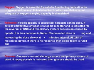 Oxygen: Oxygen is essential for cellular functioning. Indication for
oxygen would be any clinical situation in which ventilation is not
adequate or oxygen carrying capacity is diminished.
Naloxene: If opoid toxicity is suspected, naloxene can be used. It
acts as competitive antagonist at opoid receptor and is indicated for
the reversal of CNS and Respiratory system depression caused by
opoids. It is less common in Nepal. Recomended dose is mg and
increasing the dose slowly at - minutes interval. At total of
mg can be goven. If there is no response then opoid toxity is ruled
out.
Glucose: Glucose is essential energy source and primary source of
braid. If hypoglycemia is indicated then glucose should be used.
 