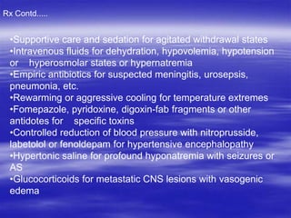 Rx Contd.....
•Supportive care and sedation for agitated withdrawal states
•Intravenous fluids for dehydration, hypovolemia, hypotension
or hyperosmolar states or hypernatremia
•Empiric antibiotics for suspected meningitis, urosepsis,
pneumonia, etc.
•Rewarming or aggressive cooling for temperature extremes
•Fomepazole, pyridoxine, digoxin-fab fragments or other
antidotes for specific toxins
•Controlled reduction of blood pressure with nitroprusside,
labetolol or fenoldepam for hypertensive encephalopathy
•Hypertonic saline for profound hyponatremia with seizures or
AS
•Glucocorticoids for metastatic CNS lesions with vasogenic
edema
 
