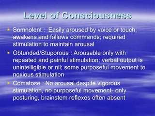 Level of Consciousness
 Somnolent : Easily aroused by voice or touch;
awakens and follows commands; required
stimulation to maintain arousal
 Obtunded/Stuporous : Arousable only with
repeated and painful stimulation; verbal output is
unintelligible or nil; some purposeful movement to
noxious stimulation
 Comatose : No arousal despite vigorous
stimulation, no purposeful movement- only
posturing, brainstem reflexes often absent
 