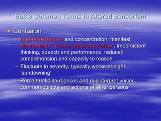 Some Common Terms in Altered Sensorium
 Confusion :
– impaired attention and concentration, manifest
disorientation in time, place and person, impersistent
thinking, speech and performance, reduced
comprehension and capacity to reason
– Fluctuate in severity, typically worse at night
„sundowning‟
– Perceptual disturbances and misinterpret voices,
common objects and actions of other persons
 
