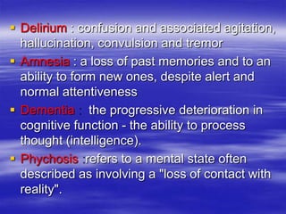  Delirium : confusion and associated agitation,
hallucination, convulsion and tremor
 Amnesia : a loss of past memories and to an
ability to form new ones, despite alert and
normal attentiveness
 Dementia the progressive deterioration in
cognitive function - the ability to process
thought (intelligence).
 Phychosis refers to a mental state often
described as involving a "loss of contact with
reality".
 