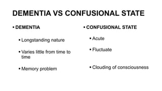 DEMENTIA VS CONFUSIONAL STATE
 DEMENTIA
 Longstanding nature
 Varies little from time to
time
 Memory problem
 CONFUSIONAL STATE
 Acute
 Fluctuate
 Clouding of consciousness
 