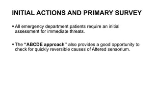 INITIAL ACTIONS AND PRIMARY SURVEY
 All emergency department patients require an initial
assessment for immediate threats.
 The “ABCDE approach” also provides a good opportunity to
check for quickly reversible causes of Altered sensorium.
 