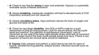 • A- Check to see that the airway is open and protected. Hypoxia is a potentially
reversible cause of Altered Sensorium.
• B- Assess breathing. Inadequate ventilation will lead to elevated levels of CO2
(respiratory acidosis) and can cause AS.
• C- Assess circulatory status. Hypo perfusion starves the brain of oxygen and
glucose and leads to AS.
• D- Check for neurologic disability. Use GCS or AVPU scale for a quick
assessment of level of consciousness. Look for seizure activity. Are the pupils
equal and reactive? Pay attention to spontaneous movements. Lack of
movement on one side of the body night indicate stroke while lack of movement
below a certain level of the body could indicate spinal cord injury. If there is any
suspicion of trauma the cervical spine should be stabilized.
• E- Expose (fully undress) and perform a rapid head to toe look for signs of
trauma, transdermal drug patches, dialysis access, infectious sources (such as
catheters)
 