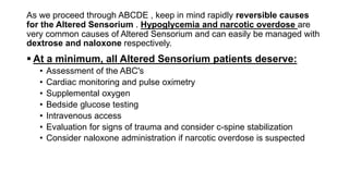 As we proceed through ABCDE , keep in mind rapidly reversible causes
for the Altered Sensorium . Hypoglycemia and narcotic overdose are
very common causes of Altered Sensorium and can easily be managed with
dextrose and naloxone respectively.
 At a minimum, all Altered Sensorium patients deserve:
• Assessment of the ABC's
• Cardiac monitoring and pulse oximetry
• Supplemental oxygen
• Bedside glucose testing
• Intravenous access
• Evaluation for signs of trauma and consider c-spine stabilization
• Consider naloxone administration if narcotic overdose is suspected
 
