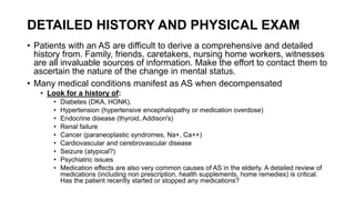 DETAILED HISTORY AND PHYSICAL EXAM
• Patients with an AS are difficult to derive a comprehensive and detailed
history from. Family, friends, caretakers, nursing home workers, witnesses
are all invaluable sources of information. Make the effort to contact them to
ascertain the nature of the change in mental status.
• Many medical conditions manifest as AS when decompensated
• Look for a history of:
• Diabetes (DKA, HONK),
• Hypertension (hypertensive encephalopathy or medication overdose)
• Endocrine disease (thyroid, Addison's)
• Renal failure
• Cancer (paraneoplastic syndromes, Na+, Ca++)
• Cardiovascular and cerebrovascular disease
• Seizure (atypical?)
• Psychiatric issues
• Medication effects are also very common causes of AS in the elderly. A detailed review of
medications (including non prescription, health supplements, home remedies) is critical.
Has the patient recently started or stopped any medications?
 