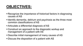 OBJECTIVES:
 Recognize the importance of historical factors in diagnosing
causes of AS
 Identify dementia, delirium and psychosis as the three most
common classifications of AS
 Articulate a differential diagnosis of AS
 Construct an approach to the diagnostic workup and
management of a patient with AS
 Describe initial management of many causes of AS
 Discuss the disposition of a patient with AS
 