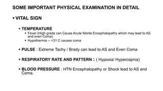 SOME IMPORTANT PHYSICAL EXAMINATION IN DETAIL
 VITAL SIGN
 TEMPERATURE
 Fever (High grade can Cause Acute febrile Encephalopathy which may lead to AS
and even Coma)
 Hypothermia -- <31 C causes coma
 PULSE : Extreme Tachy / Brady can lead to AS and Even Coma
 RESPIRATORY RATE AND PATTERN : ( Hypoxia/ Hypercapnia)
 BLOOD PRESSURE : HTN Encephalopathy or Shock lead to AS and
Coma.
 