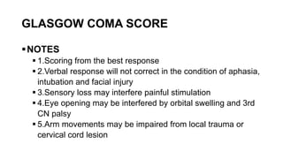 GLASGOW COMA SCORE
NOTES
 1.Scoring from the best response
 2.Verbal response will not correct in the condition of aphasia,
intubation and facial injury
 3.Sensory loss may interfere painful stimulation
 4.Eye opening may be interfered by orbital swelling and 3rd
CN palsy
 5.Arm movements may be impaired from local trauma or
cervical cord lesion
 