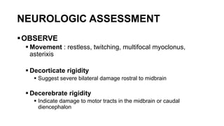 NEUROLOGIC ASSESSMENT
OBSERVE
 Movement : restless, twitching, multifocal myoclonus,
asterixis
 Decorticate rigidity
 Suggest severe bilateral damage rostral to midbrain
 Decerebrate rigidity
 Indicate damage to motor tracts in the midbrain or caudal
diencephalon
 
