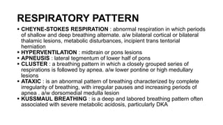 RESPIRATORY PATTERN
 CHEYNE-STOKES RESPIRATION : abnormal respiration in which periods
of shallow and deep breathing alternate. a/w bilateral cortical or bilateral
thalamic lesions, metabolic disturbances, incipient trans tentorial
herniation
 HYPERVENTILATION : midbrain or pons lesions
 APNEUSIS : lateral tegmentum of lower half of pons
 CLUSTER : a breathing pattern in which a closely grouped series of
respirations is followed by apnea. a/w lower pontine or high medullary
lesions
 ATAXIC : is an abnormal pattern of breathing characterized by complete
irregularity of breathing, with irregular pauses and increasing periods of
apnea . a/w dorsomedial medulla lesion
 KUSSMAUL BREATHING : is a deep and labored breathing pattern often
associated with severe metabolic acidosis, particularly DKA
 