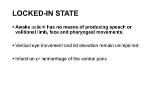 LOCKED-IN STATE
 Awake patient has no means of producing speech or
volitional limb, face and pharyngeal movements.
 Vertical eye movement and lid elevation remain unimpaired.
 Infarction or hemorrhage of the ventral pons
 