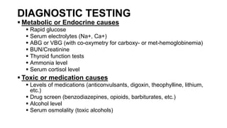 DIAGNOSTIC TESTING
 Metabolic or Endocrine causes
 Rapid glucose
 Serum electrolytes (Na+, Ca+)
 ABG or VBG (with co-oxymetry for carboxy- or met-hemoglobinemia)
 BUN/Creatinine
 Thyroid function tests
 Ammonia level
 Serum cortisol level
 Toxic or medication causes
 Levels of medications (anticonvulsants, digoxin, theophylline, lithium,
etc.)
 Drug screen (benzodiazepines, opioids, barbiturates, etc.)
 Alcohol level
 Serum osmolality (toxic alcohols)
 