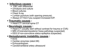  Infectious causes :
 CBC with differential
 Urinalysis and culture
 Blood cultures
 Chest X-ray
 Lumbar puncture (with opening pressure)
 Always CT first if you suspect increased ICP.
 Traumatic causes :
 Head CT/ cervical spine CT
 Neurologic causes :
 Head CT (usually start without contrast for trauma or CVA)
 MRI (if brainstem/posterior fossa pathology suspected)
 EEG (if non-convulsive status epileptics suspected)
 Hemodynamic instability causes :
 ECG
 Cardiac enzymes (silent MI)
 Echocardiogram
 Carotid/vertebral artery ultrasound
 