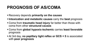 PROGNOSIS OF AS/COMA
 Recovery depends primarily on the causes
 Intoxication and metabolic causes carry the best prognosis
 Coma from traumatic head injury far better than those with
coma from other structural causes
 Coma from global hypoxic-ischemic carries least favorable
prognosis
 At 3rd day, no papillary light reflex or GCS < 5 is associated
with poor prognosis
 