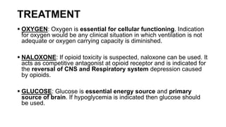 TREATMENT
 OXYGEN: Oxygen is essential for cellular functioning. Indication
for oxygen would be any clinical situation in which ventilation is not
adequate or oxygen carrying capacity is diminished.
 NALOXONE: If opioid toxicity is suspected, naloxone can be used. It
acts as competitive antagonist at opioid receptor and is indicated for
the reversal of CNS and Respiratory system depression caused
by opioids.
 GLUCOSE: Glucose is essential energy source and primary
source of brain. If hypoglycemia is indicated then glucose should
be used.
 