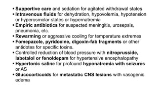  Supportive care and sedation for agitated withdrawal states
 Intravenous fluids for dehydration, hypovolemia, hypotension
or hyperosmolar states or hypernatremia
 Empiric antibiotics for suspected meningitis, urosepsis,
pneumonia, etc.
 Rewarming or aggressive cooling for temperature extremes
 Fomepazole, pyridoxine, digoxin-fab fragments or other
antidotes for specific toxins.
 Controlled reduction of blood pressure with nitroprusside,
labetalol or fenoldepam for hypertensive encephalopathy
 Hypertonic saline for profound hyponatremia with seizures
or AS
 Glucocorticoids for metastatic CNS lesions with vasogenic
edema
 