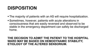 DISPOSITION
 The majority of patients with an AS will require hospitalization.
 Sometimes, however, patients with acute alterations in
consciousness that are easily reversed and observed to be
stable in the emergency department can safely be discharged
home.
THE DECISION TO ADMIT THE PATIENT TO THE HOSPITAL
WARD MAY BE BASED ON HEMODYNAMIC STABILITY,
ETIOLOGY OF THE ALTERED SENSORIUM.
 