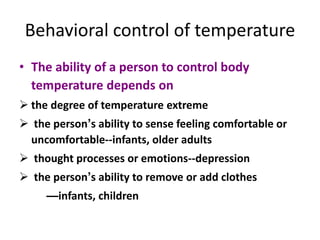 Behavioral control of temperature
• The ability of a person to control body
temperature depends on
 the degree of temperature extreme
 the person’s ability to sense feeling comfortable or
uncomfortable--infants, older adults
 thought processes or emotions--depression
 the person’s ability to remove or add clothes
—infants, children
 