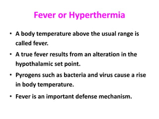 Fever or Hyperthermia
• A body temperature above the usual range is
called fever.
• A true fever results from an alteration in the
hypothalamic set point.
• Pyrogens such as bacteria and virus cause a rise
in body temperature.
• Fever is an important defense mechanism.
 