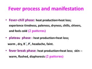 Fever process and manifestation
• Fever-chill phase: heat production>heat loss;
experience tiredness, paleness, dryness, chills, shivers,
and feels cold (2 patterns)
• plateau phase : heat production=heat loss;
warm , dry, R , P , headache, faint.
• fever break phase: heat production<heat loss; skin --
warm, flushed, diaphoresis (2 patterns)
 