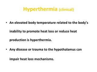 Hyperthermia (clinical)
• An elevated body temperature related to the body’s
inability to promote heat loss or reduce heat
production is hyperthermia.
• Any disease or trauma to the hypothalamus can
impair heat loss mechanisms.
 