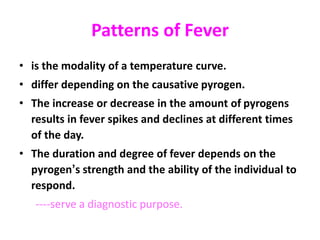 Patterns of Fever
• is the modality of a temperature curve.
• differ depending on the causative pyrogen.
• The increase or decrease in the amount of pyrogens
results in fever spikes and declines at different times
of the day.
• The duration and degree of fever depends on the
pyrogen’s strength and the ability of the individual to
respond.
----serve a diagnostic purpose.
 