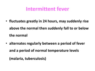 Intermittent fever
• fluctuates greatly in 24 hours, may suddenly rise
above the normal then suddenly fall to or below
the normal
• alternates regularly between a period of fever
and a period of normal temperature levels
(malaria, tuberculosis)
 