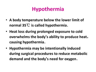 Hypothermia
• A body temperature below the lower limit of
normal 35℃ is called hypothermia．
• Heat loss during prolonged exposure to cold
overwhelms the body’s ability to produce heat，
causing hypothermia．
• Hypothermia may be intentionally induced
during surgical procedures to reduce metabolic
demand and the body’s need for oxygen．
 