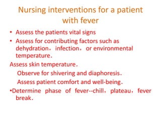 Nursing interventions for a patient
with fever
• Assess the patients vital signs
• Assess for contributing factors such as
dehydration，infection，or environmental
temperature．
Assess skin temperature．
Observe for shivering and diaphoresis．
Assess patient comfort and well-being．
•Determine phase of fever--chill，plateau，fever
break．
 