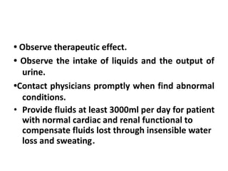 • Observe therapeutic effect.
• Observe the intake of liquids and the output of
urine.
•Contact physicians promptly when find abnormal
conditions.
• Provide fluids at least 3000ml per day for patient
with normal cardiac and renal functional to
compensate fluids lost through insensible water
loss and sweating．
 