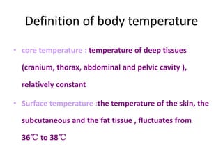 Definition of body temperature
• core temperature : temperature of deep tissues
(cranium, thorax, abdominal and pelvic cavity ),
relatively constant
• Surface temperature :the temperature of the skin, the
subcutaneous and the fat tissue , fluctuates from
36℃ to 38℃
 