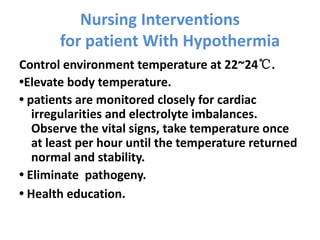 Nursing Interventions
for patient With Hypothermia
Control environment temperature at 22~24℃.
•Elevate body temperature.
• patients are monitored closely for cardiac
irregularities and electrolyte imbalances.
Observe the vital signs, take temperature once
at least per hour until the temperature returned
normal and stability.
• Eliminate pathogeny.
• Health education.
 