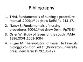 Bibliography
1. TNAI. Fundamentals of nursing a procedure
manual .2009;1st ed ;New Delhi.Pp-213-17.
2. Nancy Sr.Fundamentals of nursing
procedures.2004.1st ed ;New Delhi. Pp78-84
3. Osler W: Study of fevers of the south .JAMA
1986.XXVI :1001-1004
4. Kluger M: The evolution of Fever . In Fever:its
biology,Evolution .ed 1st ;Princeton university
press, new Jersy,1979:106-127
 