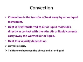Convection
• Convection is the transfer of heat away by air or liquid
movement.
• Heat is first transferred to air or liquid molecules
directly in contact with the skin. Air or liquid currents
carry away the warmed air or liquid.
• Heat loss velocity depends on
 current velocity
 T difference between the object and air or liquid
 
