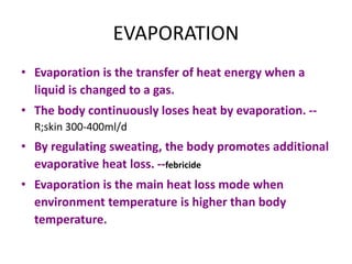 EVAPORATION
• Evaporation is the transfer of heat energy when a
liquid is changed to a gas.
• The body continuously loses heat by evaporation. --
R;skin 300-400ml/d
• By regulating sweating, the body promotes additional
evaporative heat loss. --febricide
• Evaporation is the main heat loss mode when
environment temperature is higher than body
temperature.
 