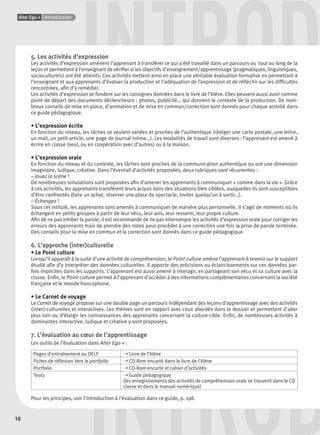 10
Alter Ego + Introduction
DINTROD
INTROD5. Les activités d’expression
Les activités d’expression amènent l’apprenant à transférer ce qui a été travaillé dans un parcours ou tout au long de la
leçon et permettent à l’enseignant de vériﬁer si les objectifs d’enseignement/apprentissage (pragmatiques, linguistiques,
socioculturels) ont été atteints. Ces activités mettent ainsi en place une véritable évaluation formative en permettant à
l’enseignant et aux apprenants d’évaluer la production et l’adéquation de l’expression et de réﬂéchir sur les difﬁcultés
rencontrées, aﬁn d’y remédier.
Les activités d’expression se fondent sur les consignes données dans le livre de l’élève. Elles peuvent aussi avoir comme
point de départ des documents déclencheurs : photos, publicité… qui donnent le contexte de la production. De nom-
breux conseils de mise en place, d’animation et de mise en commun/correction sont donnés pour chaque activité dans
ce guide pédagogique.
• L’expression écrite
En fonction du niveau, les tâches se veulent variées et proches de l’authentique (rédiger une carte postale, une lettre,
un mail, un petit article, une page de journal intime…). Les modalités de travail sont diverses : l’apprenant est amené à
écrire en classe (seul, ou en coopération avec d’autres) ou à la maison.
• L’expression orale
En fonction du niveau et du contexte, les tâches sont proches de la communication authentique ou ont une dimension
imaginaire, ludique, créative. Dans l’éventail d’activités proposées, deux rubriques sont récurrentes :
– Jouez la scène !
De nombreuses simulations sont proposées aﬁn d’amener les apprenants à communiquer « comme dans la vie ». Grâce
à ces activités, les apprenants transfèrent leurs acquis dans des situations bien ciblées, auxquelles ils sont susceptibles
d’être confrontés (faire un achat, réserver une place de spectacle, inviter quelqu’un à sortir…).
– Échangez !
Sous cet intitulé, les apprenants sont amenés à communiquer de manière plus personnelle. Il s’agit de moments où ils
échangent en petits groupes à partir de leur vécu, leur avis, leur ressenti, leur propre culture.
Aﬁn de ne pas inhiber la parole, il est recommandé de ne pas interrompre les activités d’expression orale pour corriger les
erreurs des apprenants mais de prendre des notes pour procéder à une correction une fois la prise de parole terminée.
Des conseils pour la mise en commun et la correction sont donnés dans ce guide pédagogique.
6. L’approche (inter)culturelle
• Le Point culture
Lorsqu’il apparaît à la suite d’une activité de compréhension, le Point culture amène l’apprenant à revenir sur le support
étudié aﬁn d’y interpréter des données culturelles. Il apporte des précisions ou éclaircissements sur ces données par-
fois implicites dans les supports. L’apprenant est aussi amené à interagir, en partageant son vécu et sa culture avec la
classe. Enﬁn, le Point culture permet à l’apprenant d’accéder à des informations complémentaires concernant la société
française et le monde francophone.
• Le Carnet de voyage
Le Carnet de voyage propose sur une double page un parcours indépendant des leçons d’apprentissage avec des activités
(inter)-culturelles et interactives. Les thèmes sont en rapport avec ceux abordés dans le dossier et permettent d’aller
plus loin ou d’élargir les connaissances des apprenants concernant la culture-cible. Enﬁn, de nombreuses activités à
dominantes interactive, ludique et créative y sont proposées.
7. L’évaluation au cœur de l’apprentissage
Les outils de l’évaluation dans Alter Ego + :
Pages d’entraînement au DELF ➝ Livre de l’élève
Fiches de réﬂexion Vers le portfolio ➝ CD-Rom encarté dans le livre de l’élève
Portfolio ➝ CD-Rom encarté et cahier d’activités
Tests ➝ Guide pédagogique
(les enregistrements des activités de compréhension orale se trouvent dans le CD
classe et dans le manuel numérique)
Pour les principes, voir l’introduction à l’évaluation dans ce guide, p. 198.
P001-256-9782011558162.indb 10P001-256-9782011558162.indb 10 30/07/12 12:1030/07/12 12:10
 
