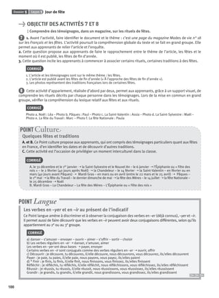 Dossier 5 Leçon 1 Jour de fête
100
> OBJECTIF DES ACTIVITÉS 7 ET 8
Comprendre des témoignages, dans un magazine, sur les rituels de fêtes.
7 1. Avant l’activité, faire identiﬁer le document et le thème : c’est une page du magazine Modes de vie n° 18
sur les Français et les fêtes. L’activité poursuit la compréhension globale du texte et se fait en grand groupe. Elle
permet aux apprenants de relier l’article et l’enquête.
2. Cette question propose aux apprenants de faire le rapprochement entre le thème de l’article, les fêtes et le
moment où il est publié, les fêtes de ﬁn d’année.
3. Cette question incite les apprenants à commencer à associer certains rituels, certaines traditions à des fêtes.
CORRIGÉ
1. L’article et les témoignages sont sur le même thème : les fêtes.
2. L’article est publié avant les fêtes de ﬁn d’année (« À l’approche des fêtes de ﬁn d’année »).
3. Les photos représentent des traditions françaises lors de certaines fêtes.
8 Cette activité d’appariement, réalisée d’abord par deux, permet aux apprenants, grâce à un support visuel, de
comprendre les rituels décrits par chaque personne dans les témoignages. Lors de la mise en commun en grand
groupe, vériﬁer la compréhension du lexique relatif aux fêtes et aux rituels.
CORRIGÉ
Photo a. Noël : Léa – Photo b. Pâques : Paul – Photo c. La Saint-Valentin : Assia – Photo d. La Saint-Sylvestre : Maël –
Photo e. La fête du Travail : Marc – Photo f. La fête Nationale : Paula
Quelques fêtes et traditions
A. et B. Ce Point culture propose aux apprenants, qui ont compris des témoignages particuliers quant aux fêtes
en France, d’en identiﬁer les dates et de découvrir d’autres traditions.
C. Cette activité est l’occasion de privilégier un moment interculturel dans la classe.
CORRIGÉ
A. le 31 décembre et le 1er janvier ➝ la Saint-Sylvestre et le Nouvel An – le 6 janvier ➝ l’Épiphanie ou « Fête des
rois » – le 2 février (40 jours après Noël) ➝ la Chandeleur – le 14 février ➝ la Saint-Valentin – en février ou en
mars (40 jours avant Pâques) ➝ Mardi Gras – en mars ou en avril (entre le 22 mars et le 25 avril) ➝ Pâques –
le 1er mai ➝ la fête du Travail – le dernier dimanche de mai ➝ la fête des Mères – le 14 juillet ➝ la fête Nationale –
le 25 décembre ➝ Noël
B. Mardi Gras – La Chandeleur – La fête des Mères – L’Épiphanie ou « Fête des rois »
POINT Cultur
Les verbes en –yer et en –ir au présent de l’indicatif
Ce Point langue amène à discriminer et à observer la conjugaison des verbes en –er (déjà connus), –yer et –ir.
Il permet aussi de faire découvrir que les verbes en –ir peuvent avoir deux conjugaisons différentes, selon qu’ils
appartiennent au 2e ou au 3e groupe.
CORRIGÉ
a) danser – s’amuser – envoyer – ouvrir – aimer – s’offrir – sortir – choisir
b) Les verbes réguliers en –er ➝ danser, s’amuser, aimer
Les verbes en –yer ont deux bases ➝ payer, envoyer
Certains verbes en –ir sont conjugués comme des verbes réguliers en –er ➝ ouvrir, offrir
c) Découvrir : je découvre, tu découvres, il/elle découvre, nous découvrons, vous découvrez, ils/elles découvrent
Payer : je paie, tu paies, il/elle paie, nous payons, vous payez, ils/elles paient
d) * Finir : je ﬁnis, tu ﬁnis, il/elle ﬁnit, nous ﬁnissons, vous ﬁnissez, ils/elles ﬁnissent
Réﬂéchir : je réﬂéchis, tu réﬂéchis, il/elle réﬂéchit, nous réﬂéchissons, vous réﬂéchissez, ils/elles réﬂéchissent
Réussir : je réussis, tu réussis, il/elle réussit, nous réussissons, vous réussissez, ils/elles réussissent
Grandir : je grandis, tu grandis, il/elle grandit, nous grandissons, vous grandissez, ils/elles grandissent
POINT Langue
P001-256-9782011558162.indb 100P001-256-9782011558162.indb 100 30/07/12 12:1030/07/12 12:10
 