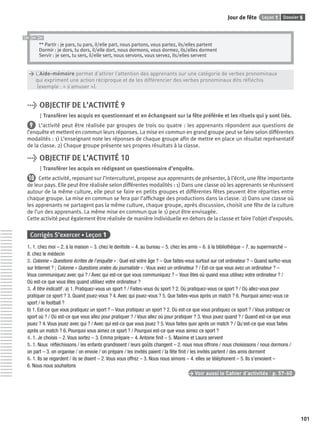 Dossier 5Leçon 1Jour de fête
101
** Partir : je pars, tu pars, il/elle part, nous partons, vous partez, ils/elles partent
Dormir : je dors, tu dors, il/elle dort, nous dormons, vous dormez, ils/elles dorment
Servir : je sers, tu sers, il/elle sert, nous servons, vous servez, ils/elles servent
> L’Aide-mémoire permet d’attirer l’attention des apprenants sur une catégorie de verbes pronominaux
> qui expriment une action réciproque et de les différencier des verbes pronominaux dits réﬂéchis
> (exemple : « s’amuser »).
> OBJECTIF DE L’ACTIVITÉ 9
Transférer les acquis en questionnant et en échangeant sur la fête préférée et les rituels qui y sont liés.
9 L’activité peut être réalisée par groupes de trois ou quatre : les apprenants répondent aux questions de
l’enquête et mettent en commun leurs réponses. La mise en commun en grand groupe peut se faire selon différentes
modalités : 1) L’enseignant note les réponses de chaque groupe aﬁn de mettre en place un résultat représentatif
de la classe. 2) Chaque groupe présente ses propres résultats à la classe.
> OBJECTIF DE L’ACTIVITÉ 10
Transférer les acquis en rédigeant un questionnaire d’enquête.
10 Cette activité, reposant sur l’interculturel, propose aux apprenants de présenter, à l’écrit, une fête importante
de leur pays. Elle peut être réalisée selon différentes modalités : 1) Dans une classe où les apprenants se réunissent
autour de la même culture, elle peut se faire en petits groupes et différentes fêtes peuvent être réparties entre
chaque groupe. La mise en commun se fera par l’afﬁchage des productions dans la classe. 2) Dans une classe où
les apprenants ne partagent pas la même culture, chaque groupe, après discussion, choisit une fête de la culture
de l’un des apprenants. La même mise en commun que le 1) peut être envisagée.
Cette activité peut également être réalisée de manière individuelle en dehors de la classe et faire l’objet d’exposés.
Corrigés S’exercer • Leçon 1
1. 1. chez moi – 2. à la maison – 3. chez le dentiste – 4. au bureau – 5. chez les amis – 6. à la bibliothèque – 7. au supermarché –
8. chez le médecin
2. Colonne « Questions écrites de l’enquête » : Quel est votre âge ? – Que faites-vous surtout sur cet ordinateur ? – Quand surfez-vous
sur Internet ? ; Colonne « Questions orales du journaliste » : Vous avez un ordinateur ? / Est-ce que vous avez un ordinateur ? –
Vous communiquez avec qui ? / Avec qui est-ce que vous communiquez ? – Vous êtes où quand vous utilisez votre ordinateur ? /
Où est-ce que vous êtes quand utilisez votre ordinateur ?
3. À titre indicatif : a) 1. Pratiquez-vous un sport ? / Faites-vous du sport ? 2. Où pratiquez-vous ce sport ? / Où allez-vous pour
pratiquer ce sport ? 3. Quand jouez-vous ? 4. Avec qui jouez-vous ? 5. Que faites-vous après un match ? 6. Pourquoi aimez-vous ce
sport / le football ?
b) 1. Est-ce que vous pratiquez un sport ? – Vous pratiquez un sport ? 2. Où est-ce que vous pratiquez ce sport ? / Vous pratiquez ce
sport où ? / Où est-ce que vous allez pour pratiquer ? / Vous allez où pour pratiquer ? 3. Vous jouez quand ? / Quand est-ce que vous
jouez ? 4. Vous jouez avec qui ? / Avec qui est-ce que vous jouez ? 5. Vous faites quoi après un match ? / Qu’est-ce que vous faites
après un match ? 6. Pourquoi vous aimez ce sport ? / Pourquoi est-ce que vous aimez ce sport ?
4. 1. Je choisis – 2. Vous sortez – 3. Emma prépare – 4. Antoine ﬁnit – 5. Maxime et Laura servent
5. 1. Nous réﬂéchissons / les enfants grandissent / leurs goûts changent – 2. nous nous offrons / nous choisissons / nous dormons /
on part – 3. on organise / on envoie / on prépare / les invités paient / la fête ﬁnit / les invités partent / des amis dorment
6. 1. Ils se regardent / ils se disent – 2. Vous vous offrez – 3. Nous nous aimons – 4. elles se téléphonent – 5. Ils s’envoient –
6. Nous nous souhaitons
> Voir aussi le Cahier d’activités | p. 57-60
P001-256-9782011558162.indb 101P001-256-9782011558162.indb 101 30/07/12 12:1030/07/12 12:10
 