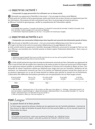 Dossier 5Leçon 2Grande nouvelle !
103103
> OBJECTIF DE L’ACTIVITÉ 1
Comprendre la page personnelle d’un utilisateur sur un réseau social.
1 Demander aux apprenants d’identiﬁer le document : c’est une page du réseau social Mybook.
1. Cette partie de l’activité se fait en grand groupe, après avoir laissé une ou deux minutes aux apprenants pour lire
les informations. Elle propose de faire connaissance avec Yann, le personnage principal du parcours.
2. Effectuer l’activité en grand groupe ; vériﬁer la compréhension de l’information repérée.
CORRIGÉ
1. Il s’appelle Yann Lequérec, il travaille chez Nexton. Il a étudié à l’université de Grenoble. Il habite à Grenoble. Il est
né le 26 juillet. Il adore voyager et il a 263 amis sur Mybook.
2. L’information importante publiée sur son mur : il va quitter son travail pour voyager.
> OBJECTIF DES ACTIVITÉS 2 et 3
Comprendre une conversation téléphonique dans laquelle sont annoncés des événements passés et futurs.
2 Faire écouter et identiﬁer le document : c’est une conversation téléphonique entre Yann et une amie.
1. Il s’agit ici de faire le lien entre la conversation téléphonique et la page Mybook de Yann.
2. Cette activité amène les apprenants à identiﬁer davantage d’éléments concernant le message de Yann sur son
mur. Effectuer une transition vers l’activité suivante en faisant repérer l’événement déclencheur : Yann a reçu un
petit héritage.
CORRIGÉ
1. Stéphanie Legrand appelle Yann parce qu’elle vient de voir sur son mur qu’il va quitter Grenoble.
2. Yann va bientôt partir pour faire un tour du monde.
3 1. Cette activité permet de situer dans le temps les événements annoncés par Yann. Demander aux apprenants de
noter ce que dit Yann aﬁn de justiﬁer leurs réponses et de mettre en place le corpus qui servira pour le Point langue.
2. Les apprenants doivent qualiﬁer le sentiment de Stéphanie à l’annonce de la nouvelle du départ de Yann. Leur
demander de relever l’expression utilisée par Stéphanie pour réagir ainsi que son intonation, révélatrice de son
sentiment. Les événements annoncés par Yann et la réaction de Stéphanie peuvent ensuite être placés par un
ou plusieurs apprenants sur un axe du temps dessiné au tableau pour préciser le moment de ces événements.
L’observation des différentes formulations permettra une conceptualisation lors du Point langue suivant.
Je viens de recevoir
un petit héritage.
Alors ça, c’est
une surprise !
On va faire une fête
pour mon départ.
Tu vas quitter
Grenoble ?
Je vais faire
le tour du monde.
Passé Présent Futur ➝
CORRIGÉ
1. fête de départ : événement futur (« On va faire une fête pour mon départ ») – héritage : événement passé (« Je
viens de recevoir un petit héritage ») – départ de Grenoble : événement futur (« Tu vas quitter Grenoble ? ») – tour du
monde : événement futur (« Je vais faire le tour du monde »)
2. Elle est surprise (« Alors ça, c’est une surprise ! »).
Le passé récent et le futur proche
Ce Point langue reprend les phrases relevées par les apprenants lors de l’activité précédente : il permet de
faire énoncer la règle de formation du passé récent et du futur proche (déjà vu p. 87 du manuel) à partir de
l’observation du corpus.
CORRIGÉ
b) Formation du passé récent : verbe venir au présent de l’indicatif + de + inﬁnitif de l’action.
Formation du futur proche (rappel) : verbe aller au présent de l’indicatif + inﬁnitif de l’action
POINT Langue
P001-256-9782011558162.indb 103P001-256-9782011558162.indb 103 30/07/12 12:1030/07/12 12:10
 