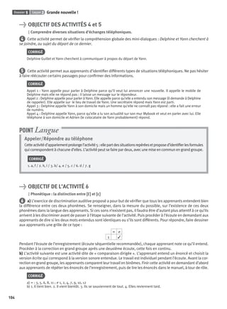 Dossier 5 Leçon 2 Grande nouvelle !
104
> OBJECTIF DES ACTIVITÉS 4 et 5
Comprendre diverses situations d’échanges téléphoniques.
4 Cette activité permet de vériﬁer la compréhension globale des mini-dialogues : Delphine et Yann cherchent à
se joindre, au sujet du départ de ce dernier.
CORRIGÉ
Delphine Guillet et Yann cherchent à communiquer à propos du départ de Yann.
5 Cette activité permet aux apprenants d’identiﬁer différents types de situations téléphoniques. Ne pas hésiter
à faire réécouter certains passages pour conﬁrmer des informations.
CORRIGÉ
Appel 1 : Yann appelle pour parler à Delphine parce qu’il veut lui annoncer une nouvelle. Il appelle le mobile de
Delphine mais elle ne répond pas : il laisse un message sur le répondeur.
Appel 2 : Delphine appelle pour parler à Yann. Elle appelle parce qu’elle a entendu son message (il demande à Delphine
de rappeler). Elle appelle sur le lieu de travail de Yann. Une secrétaire répond mais Yann est parti.
Appel 3 : Delphine appelle Yann à son domicile mais un homme qu’elle ne connaît pas répond : elle a fait une erreur
de numéro.
Appel 4 : Delphine appelle Yann, parce qu’elle a lu son actualité sur son mur Mybook et veut en parler avec lui. Elle
téléphone à son domicile et Adrien (le colocataire de Yann probablement) répond.
Appeler/Répondre au téléphone
Cetteactivitéd’appariementprolongel’activité5:ellepartdessituationsrepéréesetproposed’identiﬁerlesformules
qui correspondent à chacune d’elles. L’activité peut se faire par deux, avec une mise en commun en grand groupe.
CORRIGÉ
1. a, f / 2. h, i / 3. b/ 4. e / 5. c / 6. d / 7. g
POINT Langue
> OBJECTIF DE L’ACTIVITÉ 6
Phonétique : la distinction entre [ε˜][ε˜] et [ε][ε]
6 a) L’exercice de discrimination auditive proposé a pour but de vériﬁer que tous les apprenants entendent bien
la différence entre ces deux phonèmes. Se renseigner, dans la mesure du possible, sur l’existence de ces deux
phonèmes dans la langue des apprenants. Si ces sons n’existent pas, il faudra être d’autant plus attentif à ce qu’ils
arrivent à les discriminer avant de passer à l’étape suivante de l’activité. Puis procéder à l’écoute en demandant aux
apprenants de dire si les deux mots entendus sont identiques ou s’ils sont différents. Pour répondre, faire dessiner
aux apprenants une grille de ce type :
= ≠
1 ✓
Pendant l’écoute de l’enregistrement (écoute séquentielle recommandée), chaque apprenant note ce qu’il entend.
Procéder à la correction en grand groupe après une deuxième écoute, cette fois en continu.
b) L’activité suivante est une activité dite de « comparaison dirigée ». L’apprenant entend un énoncé et choisit la
version écrite qui correspond à la version sonore entendue. Le travail est individuel pendant l’écoute. Avant la cor-
rection en grand groupe, les apprenants comparent leur travail en binômes. Finir cette activité en demandant d’abord
aux apprenants de répéter les énoncés de l’enregistrement, puis de lire les énoncés dans le manuel, à tour de rôle.
CORRIGÉ
a) = : 3, 5, 6, 8, 11 ; ≠ 1, 2, 4, 7, 9, 10, 12
b) 1. Il tient bien. 2. Il vient bientôt. 3. Ils se souviennent de tout. 4. Elles reviennent tard.
P001-256-9782011558162.indb 104P001-256-9782011558162.indb 104 30/07/12 12:1030/07/12 12:10
 
