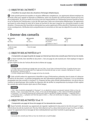 Dossier 5Leçon 2Grande nouvelle !
105
> OBJECTIF DE L’ACTIVITÉ 7
Transférer les acquis dans des situations d’échanges téléphoniques.
7 Cette activité permet de travailler en situation différentes compétences. Les apprenants doivent employer les
formules utiles pour appeler et répondre au téléphone, selon une situation de communication choisie par eux lors
de la préparation. Ils ont à se mettre d’accord au sein de chaque binôme sur l’événement annoncé (passé ou futur)
et sur la réaction de l’interlocuteur. Le jeu de rôle ayant pour cadre une conversation téléphonique, les apprenants
qui jouent la scène devant le reste de la classe se tournent le dos pour respecter les contraintes propres à cette
situation. L’écoute peut être favorisée en demandant aux autres apprenants d’être attentifs à l’événement annoncé
et ses conséquences. Vériﬁcation de la compréhension et corrections en lien avec les objectifs à la suite de chaque
scène.
> Donner des conseils
Comprendre
Écrit
Act. 8 et 9
Comprendre
Écrit
Act. 10 et 11
Point langue
L’impératif pour donner
des conseils
> S’exercer n° 10 et 11
S’exprimer
Écrit
Act. 12
– Guide de voyage – Forum de voyage
sur Internet
> OBJECTIF DES ACTIVITÉS 8 et 9
Comprendre une page de guide de voyage sur Internet qui donne des conseils pour faire le tour du monde.
8 1. Avant l’activité, faire identiﬁer le document : c’est une page du site routard.com. Faire expliquer le logo et
le nom du site.
2. Faire repérer le titre de l’article aﬁn de dire le thème de la page.
CORRIGÉ
1. Le logo montre un homme qui voyage avec son sac à dos ; le sac à dos a la forme de la Terre : le guide est pour ceux
qui veulent découvrir le monde mais il ne s’agit pas d’un tourisme de luxe. Le mot « routard » fait penser à « route »
(la personne « prend la route »).
2. Le titre indique que le thème de la page est le tour du monde.
9 Cette activité amène les apprenants à identiﬁer le type d’informations présentes dans le texte et à observer
la matrice du document : un premier paragraphe avec des informations générales (« Pourquoi ? ») et un deuxième
paragraphe avec des conseils (« Comment ? »). Proposer de faire cette activité individuellement. Lors de la mise en
commun en grand groupe, faire justiﬁer les réponses aﬁn de vériﬁer la compréhension du lexique et faire repérer
les conseils qui seront ensuite repris dans le Point langue.
CORRIGÉ
1. Vrai : dans le premier paragraphe (« Pourquoi ? »), on aborde les raisons qui peuvent amener à faire un tour du
monde. 2. Faux : aucun pays n’est cité. 3. Faux : il n’y a pas de témoignages. 4. Vrai : dans le deuxième paragraphe
(« Comment ? »), on donne beaucoup de conseils pour avant et pendant le voyage (exemples : « organisez-vous »,
« n’improvisez pas », « préparez une liste des pays à visiter », « ﬁxez une durée pour le voyage », « choisissez une
bonne période »...).
> OBJECTIF DES ACTIVITÉS 10 et 11
Comprendre une page de forum de voyage où l’on demande des conseils.
10 Avant l’activité, demander aux apprenants de regarder rapidement le document et de dire de quoi il s’agit :
c’est le forum du site du routard.com. Puis leur faire observer qu’il y a deux intervenants et que l’un d’eux est Yann.
Laisser les apprenants lire le message de Yann individuellement puis faire l’activité en grand groupe.
CORRIGÉ
Il demande des conseils pour faire un tour du monde avec un petit budget.
P001-256-9782011558162.indb 105P001-256-9782011558162.indb 105 30/07/12 12:1030/07/12 12:10
 